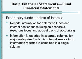 Basic Financial Statements—Fund
            Financial Statements

Proprietary funds—points of interest
   Reports information for enterprise funds and
    internal service funds using an economic
    resources focus and accrual basis of accounting
   Information is reported in separate columns for
    major enterprise funds. All internal service fund
    information reported is combined in a single
    column
 