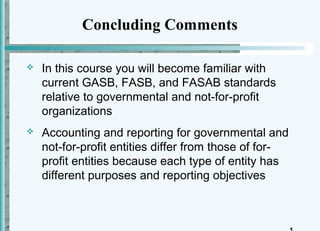 Concluding Comments

   In this course you will become familiar with
    current GASB, FASB, and FASAB standards
    relative to governmental and not-for-profit
    organizations
   Accounting and reporting for governmental and
    not-for-profit entities differ from those of for-
    profit entities because each type of entity has
    different purposes and reporting objectives
 