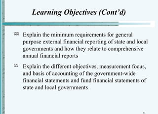 Learning Objectives (Cont’d)

 Explain the minimum requirements for general
  purpose external financial reporting of state and local
  governments and how they relate to comprehensive
  annual financial reports
   Explain the different objectives, measurement focus,
    and basis of accounting of the government-wide
    financial statements and fund financial statements of
    state and local governments
 