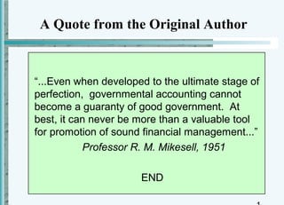 A Quote from the Original Author



“...Even when developed to the ultimate stage of
perfection, governmental accounting cannot
become a guaranty of good government. At
best, it can never be more than a valuable tool
for promotion of sound financial management...”
           Professor R. M. Mikesell, 1951

                      END
 