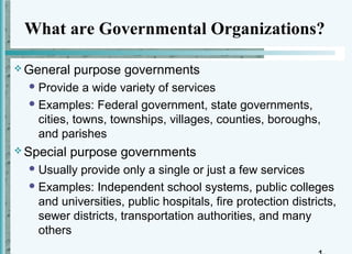 What are Governmental Organizations?

 General   purpose governments
   Provide   a wide variety of services
   Examples: Federal government, state governments,
    cities, towns, townships, villages, counties, boroughs,
    and parishes
 Special   purpose governments
   Usually provide only a single or just a few services
   Examples: Independent school systems, public colleges
    and universities, public hospitals, fire protection districts,
    sewer districts, transportation authorities, and many
    others
 