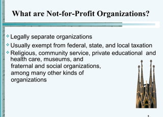 What are Not-for-Profit Organizations?

 Legally separate organizations
 Usually exempt from federal, state, and local taxation
 Religious, community service, private educational and
  health care, museums, and
  fraternal and social organizations,
  among many other kinds of
  organizations
 