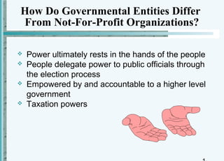 How Do Governmental Entities Differ
From Not-For-Profit Organizations?

   Power ultimately rests in the hands of the people
   People delegate power to public officials through
    the election process
   Empowered by and accountable to a higher level
    government
   Taxation powers
 