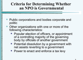 Criteria for Determining Whether
          an NPO is Governmental

   Public corporations and bodies corporate and
    politic
   Other organizations with one or more of the
    following characteristics:
      Popular election of officers, or appointment
        of a controlling majority of the governing
        body by officials of another government
      Potential dissolution by a government with
        net assets reverting to a government
      Power to enact and enforce a tax levy
 