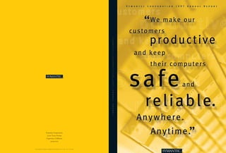 Symantec   Corporation   1997   Annual   Report




                                                                                                          “      We m a k e o u r
                                                                                                      customers
                                                                                                           p ro d u c t i ve




                                                                                                 S
                                                                                                 Y
                                                                                                 M
                                                                                                 A
                                                                                                 N
                                                                                                 T
                                                                                                        and keep




                                                                                                 E
                                                                                                 C
                                                                                                 C
                                                                                                 O
                                                                                                 R
                                                                                                                 their computers




                                                                                                 P
                                                                                                 O
                                                                                                 R
                                                                                                 A
                                                                                                      safe
                                                                                                 T
                                                                                                 I
                                                                                                 O
                                                                                                 N
                                                                    ™




                                                                                                 1
                                                                                                                                 and


                                                                                                 9
                                                                                                 9
                                                                                                 7
                                                                                                 A
                                                                                                 N
                                                                                                 N
                                                                                                                re l i a b l e.
                                                                                                 U
                                                                                                 A
                                                                                                 L
                                                                                                 R
                                                                                                 E
                                                                                                 P
                                                                                                 O
                                                                                                 R




                                                                                                         A n y w h e re .
                                                                                                 T




                                                                                                                 A n y t i m e .”
                          Symantec Corporation
                             10201 Torre Avenue
                           Cupertino, California
                                     95014-2132



© 1997 Symantec Corporation. All rights reserved. Printed in the U.S.A. 8/97 21571 09-71-00242                                   ™
 