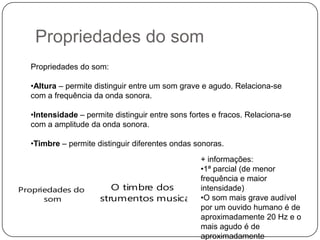Propriedades do som
O timbre dos
instrumentos musicais
Propriedades do som:
•Altura – permite distinguir entre um som grave e agudo. Relaciona-se
com a frequência da onda sonora.
•Intensidade – permite distinguir entre sons fortes e fracos. Relaciona-se
com a amplitude da onda sonora.
•Timbre – permite distinguir diferentes ondas sonoras.
+ informações:
•1ª parcial (de menor
frequência e maior
intensidade)
•O som mais grave audível
por um ouvido humano é de
aproximadamente 20 Hz e o
mais agudo é de
aproximadamente
Propriedades do
som
 