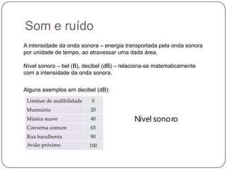 Som e ruído
Nível sonoro
A intensidade da onda sonora – energia transportada pela onda sonora
por unidade de tempo, ao atravessar uma dada área.
Nível sonoro – bel (B), decibel (dB) – relaciona-se matematicamente
com a intensidade da onda sonora.
Alguns exemplos em decibel (dB):
 