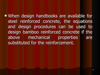 When design handbooks are available for steel reinforced concrete, the equations and design procedures can be used to design bamboo reinforced concrete if the above mechanical properties are substituted for the reinforcement. 