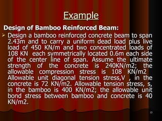 Example Design of Bamboo Reinforced Beam: Design a bamboo reinforced concrete beam to span 2.43m and to carry a uniform dead load plus live load of 450 KN/m and two concentrated loads of 108 KN  each symmetrically located 0.6m each side of the center line of span. Assume the ultimate strength of the concrete is 240KN/m2; the allowable compression stress is 108 KN/m2  Allowable unit diagonal tension stress,V , in the concrete is 72 KN/m2. Allowable tension stress, s, in the bamboo is 400 KN/m2; the allowable unit bond stress between bamboo and concrete is 40 KN/m2.  