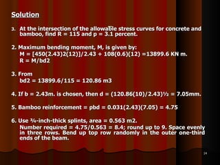 Solution At the intersection of the allowable stress curves for concrete and bamboo, find R = 115 and p = 3.1 percent. 2. Maximum bending moment, M, is given by:  M = [450(2.43)2(12)]/2.43 + 108(0.6)(12) =13899.6 KN m.  R = M/bd2  3. From  bd2 = 13899.6/115 = 120.86 m3 4. If b = 2.43m. is chosen, then d = (120.86(10)/2.43)½ = 7.05mm.  5. Bamboo reinforcement = pbd = 0.031(2.43)(7.05) = 4.75  6. Use ¾-inch-thick splints, area = 0.563 m2.  Number required = 4.75/0.563 = 8.4; round up to 9. Space evenly in three rows. Bend up top row randomly in the outer one-third ends of the beam.  