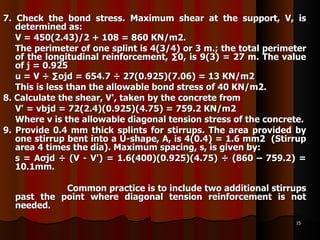 7. Check the bond stress. Maximum shear at the support, V, is determined as:  V = 450(2.43)/2 + 108 = 860 KN/m2. The perimeter of one splint is 4(3/4) or 3 m.; the total perimeter of the longitudinal reinforcement, ∑0, is 9(3) = 27 m. The value of j = 0.925  u = V ÷ ∑ojd = 654.7 ÷ 27(0.925)(7.06) = 13 KN/m2 This is less than the allowable bond stress of 40 KN/m2. 8. Calculate the shear, V', taken by the concrete from V' = νbjd = 72(2.4)(0.925)(4.75) = 759.2 KN/m2 Where ν is the allowable diagonal tension stress of the concrete. 9. Provide 0.4 mm thick splints for stirrups. The area provided by one stirrup bent into a U-shape, A, is 4(0.4) = 1.6 mm2  (Stirrup area 4 times the dia). Maximum spacing, s, is given by: s = Aσjd ÷ (V - V') = 1.6(400)(0.925)(4.75) ÷ (860 – 759.2) = 10.1mm. Common practice is to include two additional stirrups past the point where diagonal tension reinforcement is not needed. 