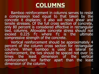 COLUMNS Bamboo reinforcement in columns serves to resist a compression load equal to that taken by the concrete it displaces; it also will resist shear and tensile stresses. Of the full cross section of concrete, only 80 percent is considered effective in rectangular tied, columns. Allowable concrete stress should not exceed 0.225 f'c where f'c is the ultimate compressive strength of the concrete. Vertical reinforcement should be approximately 4 percent of the column cross section for rectangular columns. When bamboo is used as lateral tie reinforcement, the ties should be spaced not over 16 times the least dimension of the vertical reinforcement nor farther apart than the least dimension of the column.  