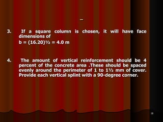 3.  If a square column is chosen, it will have face dimensions of b = (16.20)½ = 4.0 m  4.  The amount of vertical reinforcement should be 4 percent of the concrete area .These should be spaced evenly around the perimeter of 1 to 1½ mm of cover. Provide each vertical splint with a 90-degree corner.  