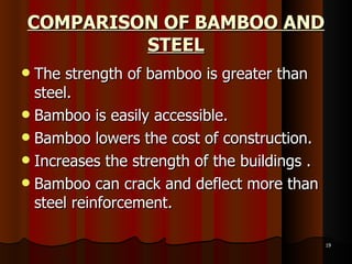 COMPARISON OF BAMBOO AND STEEL The strength of bamboo is greater than steel. Bamboo is easily accessible.  Bamboo lowers the cost of construction.  Increases the strength of the buildings . Bamboo can crack and deflect more than steel reinforcement. 
