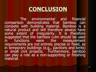 CONCLUSION The environmental and financial comparison demonstrates that bamboo can compete with building material. Bamboo is a natural product and will therefore always have some extent of irregularity. It is therefore suggested that the bamboo culm should be used in functions were the measurement requirements are not entirely precise or fixed, as in temporary buildings (e.g., pavilions and tents) or small civil projects.  Furthermore, bamboo can play a role as a non-supporting or finishing material. 