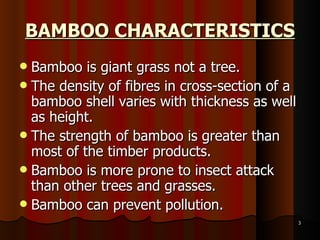 BAMBOO CHARACTERISTICS Bamboo is giant grass not a tree. The density of fibres in cross-section of a bamboo shell varies with thickness as well as height. The strength of bamboo is greater than most of the timber products. Bamboo is more prone to insect attack than other trees and grasses. Bamboo can prevent pollution. 