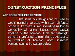 CONSTRUCTION PRINCIPLES Concrete Mix Proportions The same mix designs can be used as would normally be used with steel reinforced concrete. Concrete slump should be as low as workability will allow. Excess water causes swelling of the bamboo. High early-strength cement is preferred to minimize cracks caused by swelling of bamboo when seasoned bamboo cannot be waterproofed.  