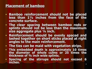 Placement of bamboo Bamboo reinforcement should not be placed less than 1½ inches from the face of the concrete surface.  The clear spacing between bamboo rods or splints should not be less than the maximum size aggregate plus ¼ inch. Reinforcement should be evenly spaced and lashed together on short sticks placed at right angles to the main reinforcement. The ties can be maid with vegetation strips. This embedded depth is approximately 10 times the diameter of whole culms or 25 times the thickness of ¾ inch wide splints.   Spacing of the stirrups should not exceed 6 inches. 