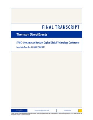 FINAL TRANSCRIPT

            SYMC - Symantec at Barclays Capital Global Technology Conference
            Event Date/Time: Dec. 10. 2008 / 7:00PM ET




                                                   www.streetevents.com                                            Contact Us
© 2008 Thomson Financial. Republished with permission. No part of this publication may be reproduced or transmitted in any form or by any means without the
prior written consent of Thomson Financial.
 
