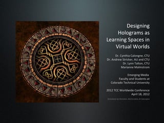 Designing
     Holograms as
Learning Spaces in
    Virtual Worlds
      Dr. Cynthia Calongne, CTU
Dr. Andrew Stricker, AU and CTU
            Dr. Lynn Talton, CTU
           Marianne Malmstrom

               Emerging Media
         Faculty and Students at
   Colorado Technical University

2012 TCC Worldwide Conference
                April 18, 2012
Holodeck by Stricker, McCrocklin & Calongne
 