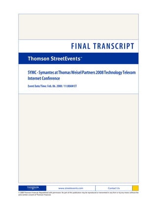 FINAL TRANSCRIPT

            SYMC - Symantec at Thomas Weisel Partners 2008 Technology Telecom
            Internet Conference
            Event Date/Time: Feb. 06. 2008 / 11:00AM ET




                                                   www.streetevents.com                                            Contact Us
© 2008 Thomson Financial. Republished with permission. No part of this publication may be reproduced or transmitted in any form or by any means without the
prior written consent of Thomson Financial.
 