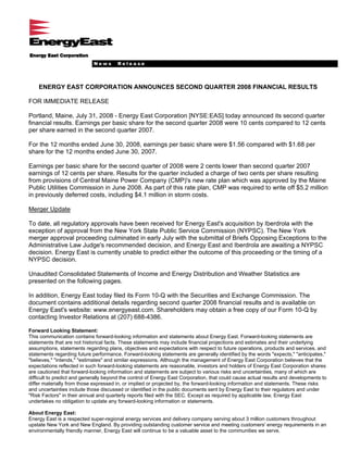 News      Release




    ENERGY EAST CORPORATION ANNOUNCES SECOND QUARTER 2008 FINANCIAL RESULTS

FOR IMMEDIATE RELEASE

Portland, Maine, July 31, 2008 - Energy East Corporation [NYSE:EAS] today announced its second quarter
financial results. Earnings per basic share for the second quarter 2008 were 10 cents compared to 12 cents
per share earned in the second quarter 2007.

For the 12 months ended June 30, 2008, earnings per basic share were $1.56 compared with $1.68 per
share for the 12 months ended June 30, 2007.

Earnings per basic share for the second quarter of 2008 were 2 cents lower than second quarter 2007
earnings of 12 cents per share. Results for the quarter included a charge of two cents per share resulting
from provisions of Central Maine Power Company (CMP)'s new rate plan which was approved by the Maine
Public Utilities Commission in June 2008. As part of this rate plan, CMP was required to write off $5.2 million
in previously deferred costs, including $4.1 million in storm costs.

Merger Update

To date, all regulatory approvals have been received for Energy East's acquisition by Iberdrola with the
exception of approval from the New York State Public Service Commission (NYPSC). The New York
merger approval proceeding culminated in early July with the submittal of Briefs Opposing Exceptions to the
Administrative Law Judge's recommended decision, and Energy East and Iberdrola are awaiting a NYPSC
decision. Energy East is currently unable to predict either the outcome of this proceeding or the timing of a
NYPSC decision.

Unaudited Consolidated Statements of Income and Energy Distribution and Weather Statistics are
presented on the following pages.

In addition, Energy East today filed its Form 10-Q with the Securities and Exchange Commission. The
document contains additional details regarding second quarter 2008 financial results and is available on
Energy East's website: www.energyeast.com. Shareholders may obtain a free copy of our Form 10-Q by
contacting Investor Relations at (207) 688-4386.

Forward Looking Statement:
This communication contains forward-looking information and statements about Energy East. Forward-looking statements are
statements that are not historical facts. These statements may include financial projections and estimates and their underlying
assumptions, statements regarding plans, objectives and expectations with respect to future operations, products and services, and
statements regarding future performance. Forward-looking statements are generally identified by the words quot;expects,quot; quot;anticipates,quot;
quot;believes,quot; quot;intends,quot; quot;estimatesquot; and similar expressions. Although the management of Energy East Corporation believes that the
expectations reflected in such forward-looking statements are reasonable, investors and holders of Energy East Corporation shares
are cautioned that forward-looking information and statements are subject to various risks and uncertainties, many of which are
difficult to predict and generally beyond the control of Energy East Corporation, that could cause actual results and developments to
differ materially from those expressed in, or implied or projected by, the forward-looking information and statements. These risks
and uncertainties include those discussed or identified in the public documents sent by Energy East to their regulators and under
quot;Risk Factorsquot; in their annual and quarterly reports filed with the SEC. Except as required by applicable law, Energy East
undertakes no obligation to update any forward-looking information or statements.

About Energy East:
Energy East is a respected super-regional energy services and delivery company serving about 3 million customers throughout
upstate New York and New England. By providing outstanding customer service and meeting customers' energy requirements in an
environmentally friendly manner, Energy East will continue to be a valuable asset to the communities we serve.
 