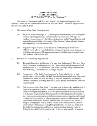CHARTER OF THE
                                AUDIT COMMITTEE
                        OF NVR, INC. (“NVR” or the “Company”)

        The Board of Directors of NVR, Inc. (the “Board”) has adopted and approved this
amended Charter for the Audit Committee of NVR, Inc. (the “Audit Committee”) by resolution
effective November 6, 2008.

1.     The purpose of the Audit Committee is to:

       1.01   Assist the Board’s oversight of (1) the integrity of the Company’s accounting and
              financial reporting processes, (2) the Company’s compliance with legal and
              regulatory requirements, (3) the independent external auditor’s qualifications and
              independence, and (4) the performance of the Company’s internal audit function
              and independent external auditors; and

       1.02   Prepare the report required by the Securities and Exchange Commission’s
              (“SEC”) proxy rules to be included in the Company’s annual proxy statement, or,
              if the Company does not file a proxy statement, in the Company’s annual report
              filed on Form 10-K with the SEC.

2.     Structure and Membership Requirements

       2.01   The Audit Committee shall consist of at least four “independent” directors. Each
              Audit Committee member must meet the “independent” definition as contained
              within Section 303A.02 of the New York Stock Exchange listing standards and
              Rule 10A-3(b)(1) under the 1934 Exchange Act; and

       2.02   Each member of the Audit Committee must be financially literate, as such
              qualification is interpreted by the NVR Board in its business judgment, but which
              standards will be no less than the ability to read and understand fundamental
              financial statements, including the balance sheet, income statement and cash flow
              statement; and

       2.03   At least one member of the Audit Committee must be financially sophisticated. A
              financially sophisticated Audit Committee member has accounting or related
              financial management expertise, as the NVR Board interprets such qualification
              in its business judgment, but which standard will at least require such member to
              have past employment experience in finance or accounting, requisite professional
              certification in accounting, or other comparable experience or background which
              results in the individual’s financial sophistication (including but not limited to
              being or having been a chief executive officer, chief financial officer, or other
              senior officer with financial oversight responsibilities). At least one member of
              the Audit Committee must qualify as an audit committee financial expert as
              defined in Item 401(h) of Regulation S-K. A director who qualifies as an audit




                                               1
 