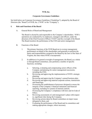 NVR, Inc.

                             Corporate Governance Guidelines

Set forth below are Corporate Governance Guidelines (“Guidelines”), adopted by the Board of
Directors (the “Board”) of NVR, Inc. (“NVR” or the “Company”).

I.     Role and Functions of the Board

       A.     General Roles of Board and Management

              The Board is elected by and responsible to the Company’s shareholders. NVR’s
              operations are conducted by its employees, managers and officers, under the
              direction of the Chief Executive Officer (“CEO”) and the oversight of the Board.
              The Board monitors the performance of the CEO and senior management.

       B.     Functions of the Board

              1.     The primary functions of the NVR Board are to oversee management
                     performance on behalf of the shareholders and generally to perform the
                     duties and responsibilities assigned to the Board by the laws of the State of
                     Virginia, the state where NVR is incorporated.

              2.     In addition to its general oversight of management, the Board, as a whole
                     or through Board committees, also performs a number of specific
                     functions, including:

                     a.     Selecting, evaluating and compensating senior officers of the
                            Company and planning for senior management succession,
                            including the CEO;
                     b.     Reviewing and approving the implementation of NVR’s strategic
                            planning;
                     c.     Reviewing and approving the Company’s annual business plan;
                     d.     Reviewing and approving material corporate actions, transactions
                            and financings;
                     e.     Overseeing the establishment of processes designed to ensure the
                            integrity of the Company’s financial statements and financial
                            reporting, including its systems of internal controls;
                     f.     Overseeing the Company’s compliance with laws and its Code of
                            Ethics;
                     g.     Reviewing assessments of, and management’s plans with respect
                            to, significant risks facing the Company;
                     h.     Reviewing actions taken by Board committees on major issues
                            delegated to them; and
                     i.     Evaluating the performance of the Board and its committees and
                            making appropriate changes, where necessary.


                                               1
 