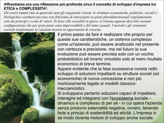 Affrontiamo ora una riflessione più profonda circa il concetto di sviluppo d'impresa tra
ETICA e COMPLESSITA':
Gli esseri umani (ma in generale tutti gli organismi viventi, le strutture economiche, politiche, sociali e
biologiche) costituiscono una rete fittissima di interazioni su piani pluridimensionali regolamentate
solo da principi e scale di valori. In base alle variabili in gioco, il sistema appena descritto assume
configurazioni che per gran parte sono imprevedibili e del tutto casuali. I metodi e gli strumenti
corretti trasformano le reazioni incerte in opportunità di crescita.
                                     Il primo passo da fare è realizzare che proprio per
                                     queste sue caratteristiche, un sistema complesso
                                     come un'azienda, può essere analizzato nel presente
                                     con certezza e precisione, ma nel futuro la sua
                                     evoluzione può essere prevista solo con un occhio
                                     probabilistico ed incerto vincolato solo al mero risultato
                                     economico di breve termine.
                                     Appare evidente che la fase successiva consta nello
                                     sviluppo di soluzioni impattanti su strutture sociali (ed
                                     economiche) di nuova concezione e non più
                                     morbosamente legate ai modelli classico-
                                     meccanicistici.
                                     Si sviluppano pertanto soluzioni capaci di impattare,
                                     interagire ed integrarsi con l'ecosistema sociale –
                                     dinamico e complesso di per sé - in cui opera l'azienda
                                     senza produrre esternalità negative, ovvero, tenendo
                                     fede a principi di sostenibilità ed eticità. L'impresa in
                                     tal modo diventa motore di sviluppo anche sociale.
 