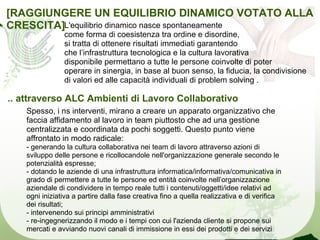 [RAGGIUNGERE UN EQUILIBRIO DINAMICO VOTATO ALLA
CRESCITA]L'equilibrio dinamico nasce spontaneamente
                come forma di coesistenza tra ordine e disordine,
                si tratta di ottenere risultati immediati garantendo
                che l’infrastruttura tecnologica e la cultura lavorativa
                disponibile permettano a tutte le persone coinvolte di poter
                operare in sinergia, in base al buon senso, la fiducia, la condivisione
                di valori ed alle capacità individuali di problem solving .

.. attraverso ALC Ambienti di Lavoro Collaborativo
    Spesso, i ns interventi, mirano a creare un apparato organizzativo che
    faccia affidamento al lavoro in team piuttosto che ad una gestione
    centralizzata e coordinata da pochi soggetti. Questo punto viene
    affrontato in modo radicale:
    - generando la cultura collaborativa nei team di lavoro attraverso azioni di
    sviluppo delle persone e ricollocandole nell'organizzazione generale secondo le
    potenzialità espresse;
    - dotando le aziende di una infrastruttura informatica/informativa/comunicativa in
    grado di permettere a tutte le persone ed entità coinvolte nell’organizzazione
    aziendale di condividere in tempo reale tutti i contenuti/oggetti/idee relativi ad
    ogni iniziativa a partire dalla fase creativa fino a quella realizzativa e di verifica
    dei risultati;
    - intervenendo sui principi amministrativi
    - re-ingegnerizzando il modo e i tempi con cui l'azienda cliente si propone sui
    mercati e avviando nuovi canali di immissione in essi dei prodotti e dei servizi
 