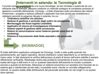 [Interventi in azienda: le Tecnologie di
                 servizio]
  Il mondo cambia costantemente e le nuove tecnologie, se ben sfruttate e sostenute da una
  efficiente rete di software, possono costituire un notevole sostegno al complesso processo di
  gestione e controllo dell'azienda. Comergy – a titolo d'esempio sulla concretezza dei metodi
  d'intervento - progetta e realizza software e applicativi low-cost (anche per smartphone o
  cellulare) secondo le esigenze rilevate in azienda, tra cui:
    • Timbratura cartellino via cellulare
    • Sistema di gestione e controllo degli ordini via smartphone
    • Monitoraggio dei flussi logistici (mobiDel)
    • Applicativi di ricerca ed investigazione informativa
    • Sistemi esperti di gestione della conoscenza
    • Sistemi di comunicazione verso l'esterno (portali come tool di
        marketing)
    • Sistema di tracciamento delle flotte aziendali e del personale
    • ecc.

    esempio           [MOBIBADGE]
Si tratta dell'ultimo applicativo sviluppato da Comergy, rivolto a tutte quelle aziende che
periodicamente, per ragioni operative, devono distribuire i propri dipendenti su un territorio più o
meno vasto. In tale situazione la verifica dell’accesso al posto di lavoro nell’orario stabilito è sempre
difficilmente verificabile. Mobibadge risolve tale problema consentendo di avere una tracciatura
esatta del luogo e dell’orario in cui un qualsiasi dipendente dell’azienda ha iniziato a prestare
servizio e quando ha terminato. Attraverso un sistema economico (un semplice sms tracciato da un
sistema gps e interfacciato ad sito web), è possibile avere, tramite un normale collegamento
internet, un quadro esatto della distribuzione del personale aziendale nei vari luoghi in cui questo
deve operare.
 