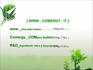 [ WWW . COMERGY . IT ]

www _why what where
                 ………………..[ Pag.3 6 ]


Comergy _COMplex SinERGY Pag. 7 16 ]
                 …………..[


R&D_Ingredienti: etica……………….[ Pag.17 21 ]
                       e innovazione
 