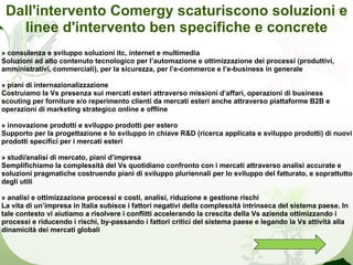 Dall'intervento Comergy scaturiscono soluzioni e
   linee d'intervento ben specifiche e concrete
» consulenza e sviluppo soluzioni itc, internet e multimedia
Soluzioni ad alto contenuto tecnologico per l’automazione e ottimizzazione dei processi (produttivi,
amministrativi, commerciali), per la sicurezza, per l’e-commerce e l’e-business in generale

» piani di internazionalizzazione
Costruiamo la Vs presenza sui mercati esteri attraverso missioni d’affari, operazioni di business
scouting per forniture e/o reperimento clienti da mercati esteri anche attraverso piattaforme B2B e
operazioni di marketing strategico online e offline

» innovazione prodotti e sviluppo prodotti per estero
Supporto per la progettazione e lo sviluppo in chiave R&D (ricerca applicata e sviluppo prodotti) di nuovi
prodotti specifici per i mercati esteri

» studi/analisi di mercato, piani d’impresa
Semplifichiamo la complessità del Vs quotidiano confronto con i mercati attraverso analisi accurate e
soluzioni pragmatiche costruendo piani di sviluppo pluriennali per lo sviluppo del fatturato, e soprattutto
degli utili

» analisi e ottimizzazione processi e costi, analisi, riduzione e gestione rischi
La vita di un’impresa in Italia subisce i fattori negativi della complessità intrinseca del sistema paese. In
tale contesto vi aiutiamo a risolvere i conflitti accelerando la crescita della Vs azienda ottimizzando i
processi e riducendo i rischi, by-passando i fattori critici del sistema paese e legando la Vs attività alla
dinamicità dei mercati globali
 