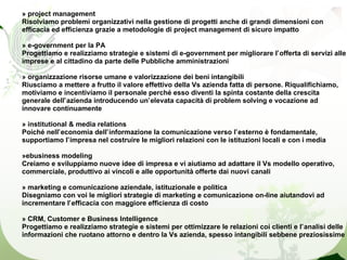 » project management
Risolviamo problemi organizzativi nella gestione di progetti anche di grandi dimensioni con
efficacia ed efficienza grazie a metodologie di project management di sicuro impatto

» e-government per la PA
Progettiamo e realizziamo strategie e sistemi di e-government per migliorare l’offerta di servizi alle
imprese e al cittadino da parte delle Pubbliche amministrazioni

» organizzazione risorse umane e valorizzazione dei beni intangibili
Riusciamo a mettere a frutto il valore effettivo della Vs azienda fatta di persone. Riqualifichiamo,
motiviamo e incentiviamo il personale perché esso diventi la spinta costante della crescita
generale dell’azienda introducendo un’elevata capacità di problem solving e vocazione ad
innovare continuamente

» institutional & media relations
Poiché nell’economia dell’informazione la comunicazione verso l’esterno è fondamentale,
supportiamo l’impresa nel costruire le migliori relazioni con le istituzioni locali e con i media

»ebusiness modeling
Creiamo e sviluppiamo nuove idee di impresa e vi aiutiamo ad adattare il Vs modello operativo,
commerciale, produttivo ai vincoli e alle opportunità offerte dai nuovi canali

» marketing e comunicazione aziendale, istituzionale e politica
Disegniamo con voi le migliori strategie di marketing e comunicazione on-line aiutandovi ad
incrementare l’efficacia con maggiore efficienza di costo

» CRM, Customer e Business Intelligence
Progettiamo e realizziamo strategie e sistemi per ottimizzare le relazioni coi clienti e l’analisi delle
informazioni che ruotano attorno e dentro la Vs azienda, spesso intangibili sebbene preziosissime
 