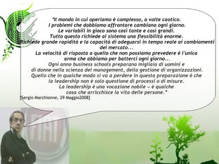 “ Il mondo in cui operiamo è complesso, a volte caotico.
            I problemi che dobbiamo affrontare cambiano ogni giorno.
                   Le variabili in gioco sono così tante e così grandi.
             Tutto questo richiede al sistema una flessibilità enorme.
Richiede grande rapidità e la capacità di adeguarsi in tempo reale ai cambiamenti
                                      del mercato...
       La velocità di risposta a quello che non possiamo prevedere è l’ unica
                     arma che abbiamo per batterci ogni giorno...
            Ogni anno business schools preparano migliaia di uomini e
     di donne nella scienza del management, della gestione di organizzazioni.
     Quello che in qualche modo si va a perdere in questa preparazione è che
            la leadership non è solo questione di processi o di misure.
                   La leadership è una vocazione nobile – è qualche
                      cosa che arricchisce la vita delle persone.”
[Sergio Marchionne, 29 Maggio2008]
 