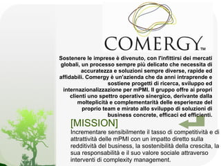 Sostenere le imprese è divenuto, con l'infittirsi dei mercati
globali, un processo sempre più delicato che necessita di
          accuratezza e soluzioni sempre diverse, rapide ed
affidabili. Comergy è un'azienda che da anni intraprende e
                    sostiene progetti di ricerca, sviluppo ed
 internazionalizzazione per mPMI. Il gruppo offre ai propri
     clienti uno spettro operativo sinergico, derivante dalla
        molteplicità e complementarità delle esperienze del
          proprio team e mirato allo sviluppo di soluzioni di
                    business concrete, efficaci ed efficienti.
    [MISSION]
    Incrementare sensibilmente il tasso di competitività e di
    attrattività delle mPMI con un impatto diretto sulla
    redditività del business, la sostenibilità della crescita, la
    sua responsabilità e il suo valore sociale attraverso
    interventi di complexity management.
 