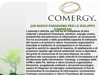 [UN NUOVO PARADIGMA PER LO SVILUPPO
                D'IMPRESA]
L'azienda è definita, più che da un complesso di beni
materiali ( situazione finanziaria, strutture, energie umane,
produttività) dal patrimonio di informazioni, di conoscenze
che ha accumulato e dalla possibilità-capacità di indirizzare
tali risorse e di produrre valore. Il processo organizzativo
aziendale si trasforma di conseguenza in un fenomeno
cognitivo poiché la capacità di reazione, di adattamento e di
proazione rispetto agli stimoli ambientali viene a dipendere
dal grado di conoscenza di cui essa dispone, da come
gestisce tale conoscenza e dalla velocità di circolazione e di
sfruttamento delle informazioni. Comergy, a sostegno delle
mPMI e della PA, delinea e attiva strutture organizzative
dinamiche, progettando ambienti e strumenti tecnologici
capaci di integrarsi ed interagire costantemente al fine di
incrementare la circolazione di informazioni, incrementare
l'entropia comunicativa e ridurre l'incertezza dei processi
 