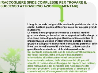 [RACCOGLIERE SFIDE COMPLESSE PER TROVARE IL
SUCCESSO ATTRAVERSO AZIONI ELEMENTARI]




             L'angolazione da cui guardi la realtà e la posizione da cui la
             cambi; bastano piccole differenze in ciò per causare grandi
             mutamenti.
             La nostra è una proposta che nasce da nuovi modi di
             guardare alle organizzazioni come opportunità di sviluppo e
             non come fonte di guadagno. Questo radicale cambio di
             propsettiva ed un'etica d'intervento ha portato il nostro
             gruppo a sviluppare interventi di consulenza personali ed in
             linea con le reali necessità dei clienti. La loro crescita
             garantisce la nostra in un ciclo virtuoso evidente.
             Dal controllo del rapporto con le Banche all'ottimizzazione
             dei flussi logistici, dallo sviluppo di piattaforme
             informatiche all'affiancamento nel processo di
             internazionalizzazione, dalla riduzione dei più piccoli
             sprechi di risorse al monitoraggio dei rapporti con i clienti,
             dalla motivazione del personale alla riallocazione dei
             processi produttivi, dalla progettazione di strategie di
             comunicazione all'avanguardia alla ristrutturazione
 