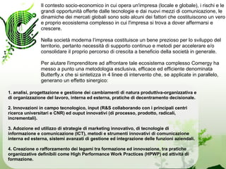 Il contesto socio-economico in cui opera un'impresa (locale e globale), i rischi e le
               grandi opportunità offerte dalle tecnologie e dai nuovi mezzi di comunicazione, le
               dinamiche dei mercati globali sono solo alcuni dei fattori che costituiscono un vero
               e proprio ecosistema complesso in cui l'impresa si trova a dover affermarsi e
               crescere.

               Nella società moderna l’impresa costituisce un bene prezioso per lo sviluppo del
               territorio, pertanto necessità di supporto continuo e metodi per accelerare e/o
               consolidare il proprio percorso di crescita a beneficio della società in generale.

               Per aiutare l'imprenditore ad affrontare tale ecosistema complesso Comergy ha
               messo a punto una metodologia esclusiva, efficace ed efficiente denominata
               Butterfly.x che si sintetizza in 4 linee di intervento che, se applicate in parallelo,
               generano un effetto sinergico:

1. analisi, progettazione e gestione dei cambiamenti di natura produttiva-organizzativa e
di organizzazione del lavoro, interna ed esterna, pratiche di decentramento decisionale.

2. Innovazioni in campo tecnologico, input (R&S collaborando con i principali centri
ricerca universitari e CNR) ed ouput innovativi (di processo, prodotto, radicali,
incrementali).

3. Adozione ed utilizzo di strategie di marketing innovativo, di tecnologie di
informazione e comunicazione (ICT), metodi e strumenti innovativi di comunicazione
interna ed esterna, sistemi avanzati di gestione ed integrazione delle funzioni aziendali.

4. Creazione o rafforzamento dei legami tra formazione ed innovazione, tra pratiche
organizzative definibili come High Performance Work Practices (HPWP) ed attività di
formazione.
 