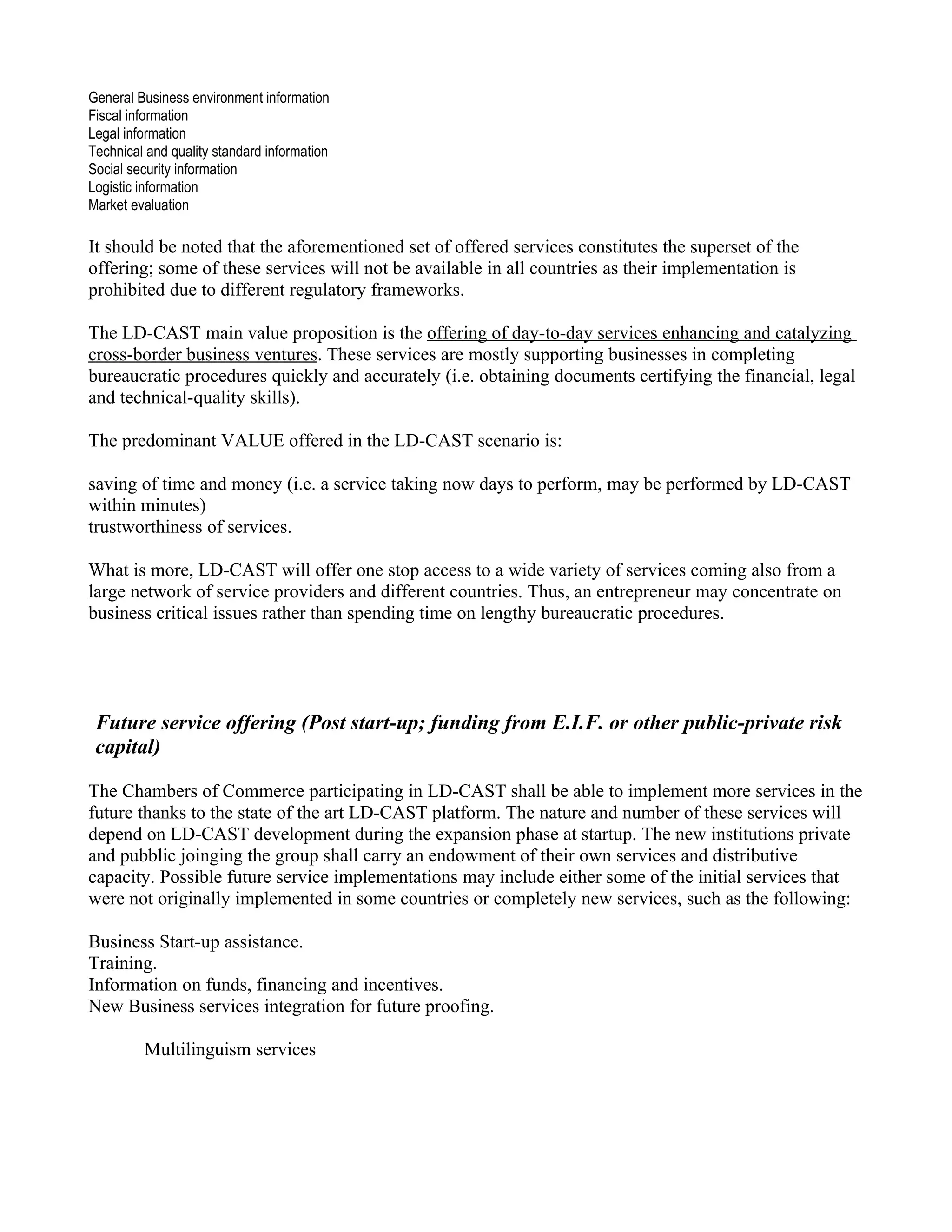 General Business environment information
Fiscal information
Legal information
Technical and quality standard information
Social security information
Logistic information
Market evaluation

It should be noted that the aforementioned set of offered services constitutes the superset of the
offering; some of these services will not be available in all countries as their implementation is
prohibited due to different regulatory frameworks.

The LD-CAST main value proposition is the offering of day-to-day services enhancing and catalyzing
cross-border business ventures. These services are mostly supporting businesses in completing
bureaucratic procedures quickly and accurately (i.e. obtaining documents certifying the financial, legal
and technical-quality skills).

The predominant VALUE offered in the LD-CAST scenario is:

saving of time and money (i.e. a service taking now days to perform, may be performed by LD-CAST
within minutes)
trustworthiness of services.

What is more, LD-CAST will offer one stop access to a wide variety of services coming also from a
large network of service providers and different countries. Thus, an entrepreneur may concentrate on
business critical issues rather than spending time on lengthy bureaucratic procedures.




 Future service offering (Post start-up; funding from E.I.F. or other public-private risk
 capital)

The Chambers of Commerce participating in LD-CAST shall be able to implement more services in the
future thanks to the state of the art LD-CAST platform. The nature and number of these services will
depend on LD-CAST development during the expansion phase at startup. The new institutions private
and pubblic joinging the group shall carry an endowment of their own services and distributive
capacity. Possible future service implementations may include either some of the initial services that
were not originally implemented in some countries or completely new services, such as the following:

Business Start-up assistance.
Training.
Information on funds, financing and incentives.
New Business services integration for future proofing.

         Multilinguism services
 