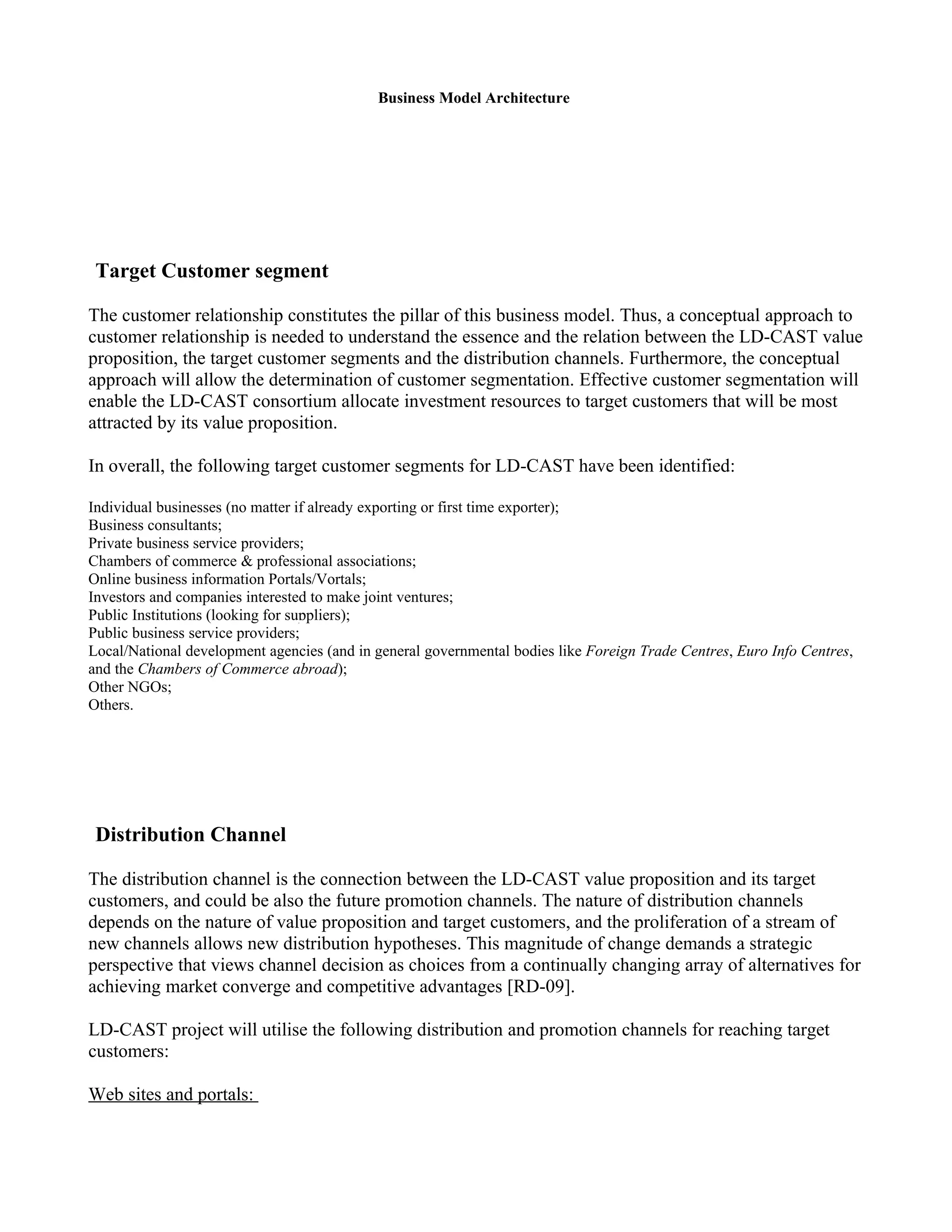 Business Model Architecture




 Target Customer segment

The customer relationship constitutes the pillar of this business model. Thus, a conceptual approach to
customer relationship is needed to understand the essence and the relation between the LD-CAST value
proposition, the target customer segments and the distribution channels. Furthermore, the conceptual
approach will allow the determination of customer segmentation. Effective customer segmentation will
enable the LD-CAST consortium allocate investment resources to target customers that will be most
attracted by its value proposition.

In overall, the following target customer segments for LD-CAST have been identified:

Individual businesses (no matter if already exporting or first time exporter);
Business consultants;
Private business service providers;
Chambers of commerce & professional associations;
Online business information Portals/Vortals;
Investors and companies interested to make joint ventures;
Public Institutions (looking for suppliers);
Public business service providers;
Local/National development agencies (and in general governmental bodies like Foreign Trade Centres, Euro Info Centres,
and the Chambers of Commerce abroad);
Other NGOs;
Others.




 Distribution Channel

The distribution channel is the connection between the LD-CAST value proposition and its target
customers, and could be also the future promotion channels. The nature of distribution channels
depends on the nature of value proposition and target customers, and the proliferation of a stream of
new channels allows new distribution hypotheses. This magnitude of change demands a strategic
perspective that views channel decision as choices from a continually changing array of alternatives for
achieving market converge and competitive advantages [RD-09].

LD-CAST project will utilise the following distribution and promotion channels for reaching target
customers:

Web sites and portals:
 