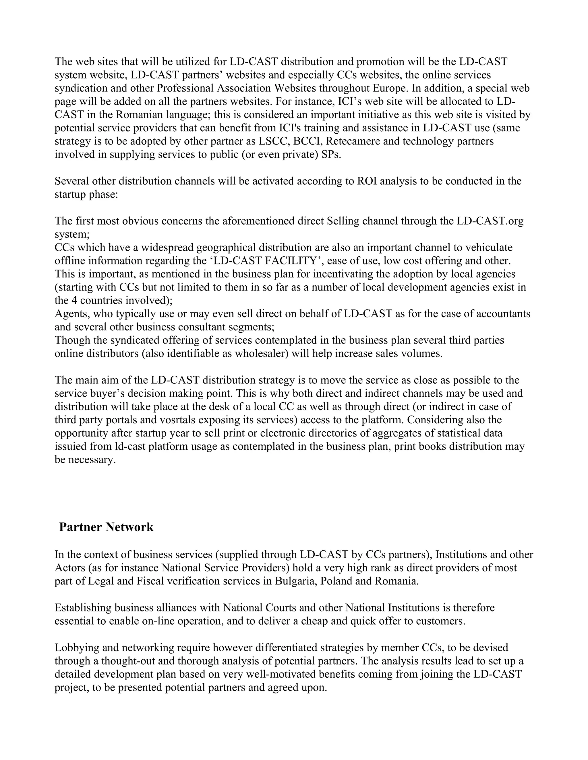 The web sites that will be utilized for LD-CAST distribution and promotion will be the LD-CAST
system website, LD-CAST partners’ websites and especially CCs websites, the online services
syndication and other Professional Association Websites throughout Europe. In addition, a special web
page will be added on all the partners websites. For instance, ICI’s web site will be allocated to LD-
CAST in the Romanian language; this is considered an important initiative as this web site is visited by
potential service providers that can benefit from ICI's training and assistance in LD-CAST use (same
strategy is to be adopted by other partner as LSCC, BCCI, Retecamere and technology partners
involved in supplying services to public (or even private) SPs.

Several other distribution channels will be activated according to ROI analysis to be conducted in the
startup phase:

The first most obvious concerns the aforementioned direct Selling channel through the LD-CAST.org
system;
CCs which have a widespread geographical distribution are also an important channel to vehiculate
offline information regarding the ‘LD-CAST FACILITY’, ease of use, low cost offering and other.
This is important, as mentioned in the business plan for incentivating the adoption by local agencies
(starting with CCs but not limited to them in so far as a number of local development agencies exist in
the 4 countries involved);
Agents, who typically use or may even sell direct on behalf of LD-CAST as for the case of accountants
and several other business consultant segments;
Though the syndicated offering of services contemplated in the business plan several third parties
online distributors (also identifiable as wholesaler) will help increase sales volumes.

The main aim of the LD-CAST distribution strategy is to move the service as close as possible to the
service buyer’s decision making point. This is why both direct and indirect channels may be used and
distribution will take place at the desk of a local CC as well as through direct (or indirect in case of
third party portals and vosrtals exposing its services) access to the platform. Considering also the
opportunity after startup year to sell print or electronic directories of aggregates of statistical data
issuied from ld-cast platform usage as contemplated in the business plan, print books distribution may
be necessary.




Partner Network

In the context of business services (supplied through LD-CAST by CCs partners), Institutions and other
Actors (as for instance National Service Providers) hold a very high rank as direct providers of most
part of Legal and Fiscal verification services in Bulgaria, Poland and Romania.

Establishing business alliances with National Courts and other National Institutions is therefore
essential to enable on-line operation, and to deliver a cheap and quick offer to customers.

Lobbying and networking require however differentiated strategies by member CCs, to be devised
through a thought-out and thorough analysis of potential partners. The analysis results lead to set up a
detailed development plan based on very well-motivated benefits coming from joining the LD-CAST
project, to be presented potential partners and agreed upon.
 