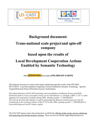 Background document:
         Trans-national scale project and spin-off
                        company
                         based upon the results of
        Local Development Cooperation Actions
           Enabled by Semantic Technology

                   Maria.GERONYMAKI@ec.europa.euFP6-2004-IST-4-26919]




The proposal concerns two major action plans capitalising upon the results of the FP6-2004-
IST-4-26919 - Local Development Cooperation Actions Enabled by Semantic Technology - Specific
Targeted Research Project Information Society Technologies:

The industrialisation of LD-CAST technology and consolidation of adhering Private and Public
Institutions both as service provuiders and as service distruibutors i.e. through a 2009 - C.I.P. or other
adequate EU programme available during 2009 - funding needed < 2.500.000,00 €.
The start-up of a spin-off company to exploit and manage the Business model proposed to the EU
Commission in the conclusive phases of the 6th FP in July 2008 - funding needed > 2.500.000,00 € to
be possibly financed via EIF venture capital.



The LD-CAST agency main value proposition would be the offering of day-to-day services enhancing
and catalyzing cross-border business ventures. These services are mostly supporting businesses in
 