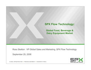 SPX Flow Technology:

                                 Global Food, Beverage &
                                 Dairy Equipment Market




Ross Skelton: VP Global Sales and Marketing, SPX Flow Technology

September 25, 2008
 