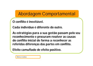Abordagem Comportamental
O conflito é inevitável.
Cada indivíduo é diferente do outro.
As estratégias para a sua gestão passam pelo seu
reconhecimento e procuram resolver as causas
do conflito inicial de forma a reconhecer as
referidas diferenças das partes em conflito.
Efeito camuflado de efeito positivo.
Mónica Cardoso
 