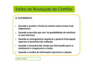 O EVITAMENTO:
• Quando o assunto é trivial ou existem outros temas mais
importantes;
• Quando se percebe que não há possibilidade de satisfazer
os seus interesses;
• Quando as consequências negativas e possível interrupção
superam os benefícios da resolução;
• Quando é necessário dar tempo aos interessados para se
acalmarem e recuperarem a razão;
• Quando a recolha de informação representa a solução.
Mónica Cardoso
Estilos de Resolução do Conflito
 