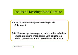 Passos na implementação da estratégia de
Colaboração:
Esta técnica exige que as partes interessadas trabalhem
em conjunto para encontrarem uma solução, ou
várias, que satisfaçam as necessidades de ambos.
Mónica Cardoso
Estilos de Resolução do Conflito
 
