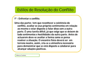 1º - Enfrentar o conflito.
Uma das partes tem que reconhecer a existência do
conflito, avaliar os seus próprios sentimentos em relação
ao mesmo e estar disposto a falar disso com a outra
parte. É uma tarefa difícil, já que exige que se deixem de
lado sentimentos e hostilidades da outra parte. Antes de
actuarem deve-se avaliar a forma como se pensa
resolver a situação. O encontro físico deverá ser em
terreno neutro, assim, cria-se a atmosfera necessária
para demonstrar que se está disposto a colaborar para
alcançar soluções positivas.
Mónica Cardoso
Estilos de Resolução do Conflito
 