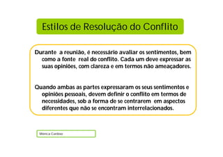 Durante a reunião, é necessário avaliar os sentimentos, bem
como a fonte real do conflito. Cada um deve expressar as
suas opiniões, com clareza e em termos não ameaçadores.
Quando ambas as partes expressaram os seus sentimentos e
opiniões pessoais, devem definir o conflito em termos de
necessidades, sob a forma de se centrarem em aspectos
diferentes que não se encontram interrelacionados.
Mónica Cardoso
Estilos de Resolução do Conflito
 