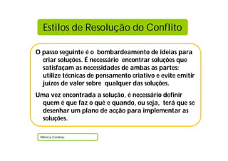 O passo seguinte é o bombardeamento de ideias para
criar soluções. É necessário encontrar soluções que
satisfaçam as necessidades de ambas as partes:
utilize técnicas de pensamento criativo e evite emitir
juízos de valor sobre qualquer das soluções.
Uma vez encontrada a solução, é necessário definir
quem é que faz o quê e quando, ou seja, terá que se
desenhar um plano de acção para implementar as
soluções.
Mónica Cardoso
Estilos de Resolução do Conflito
 